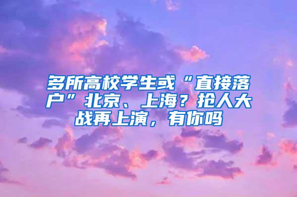 多所高校学生或“直接落户”北京、上海？抢人大战再上演，有你吗