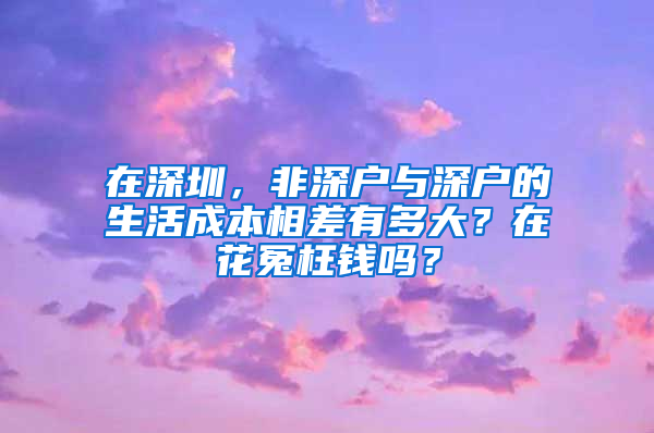 在深圳，非深户与深户的生活成本相差有多大？在花冤枉钱吗？