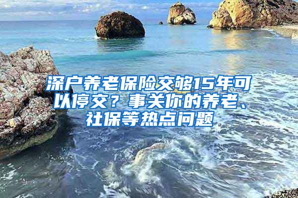 深户养老保险交够15年可以停交？事关你的养老、社保等热点问题