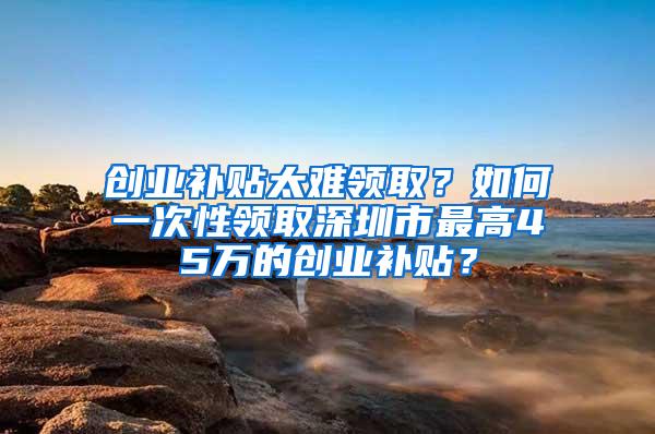 创业补贴太难领取？如何一次性领取深圳市最高45万的创业补贴？