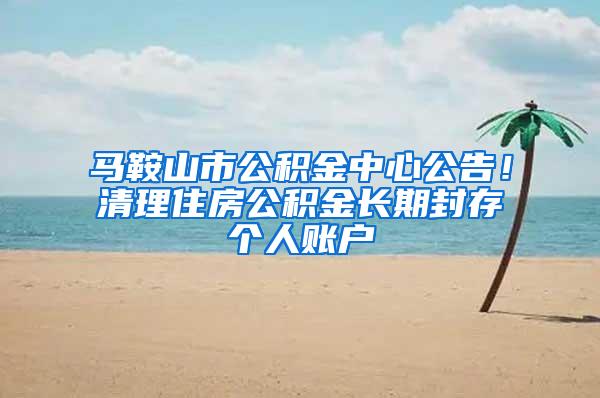 马鞍山市公积金中心公告！清理住房公积金长期封存个人账户