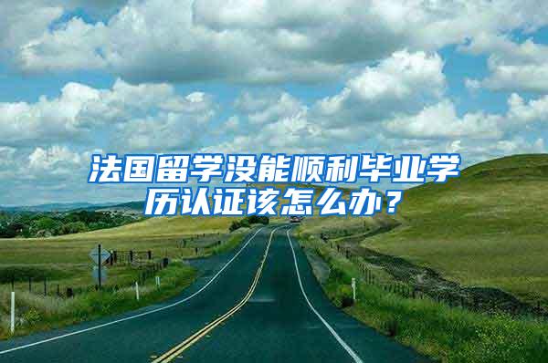 法国留学没能顺利毕业学历认证该怎么办？