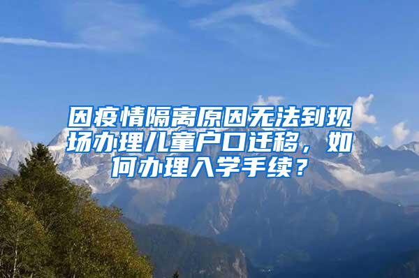 因疫情隔离原因无法到现场办理儿童户口迁移，如何办理入学手续？