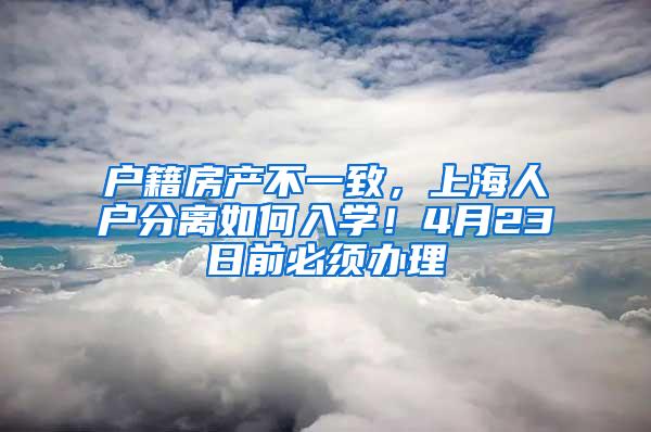 户籍房产不一致，上海人户分离如何入学！4月23日前必须办理