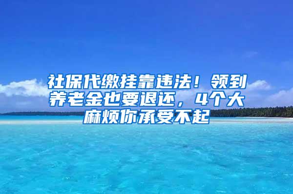 社保代缴挂靠违法！领到养老金也要退还，4个大麻烦你承受不起