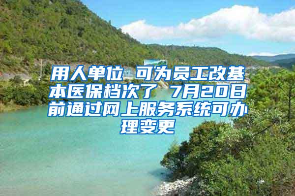 用人单位 可为员工改基本医保档次了 7月20日前通过网上服务系统可办理变更