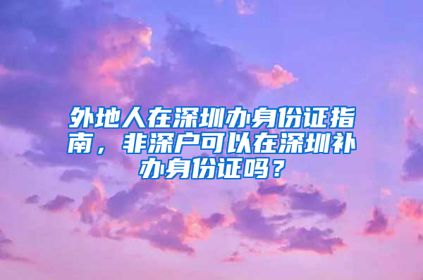 外地人在深圳办身份证指南，非深户可以在深圳补办身份证吗？