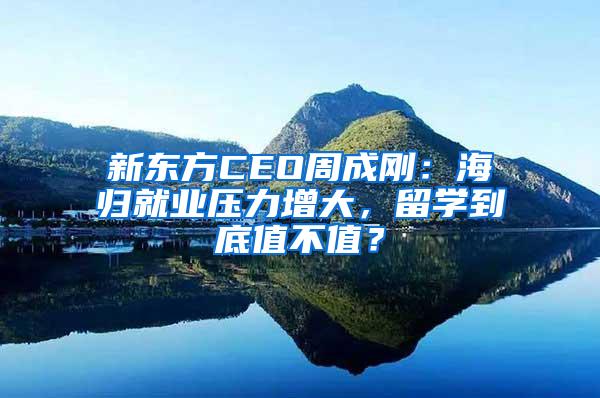 新东方CEO周成刚：海归就业压力增大，留学到底值不值？