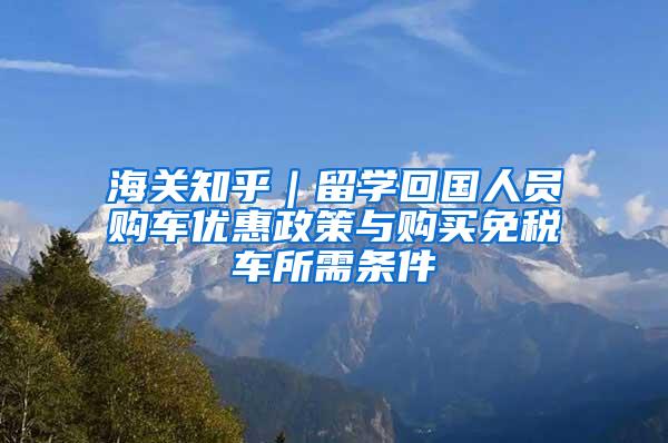 海关知乎｜留学回国人员购车优惠政策与购买免税车所需条件