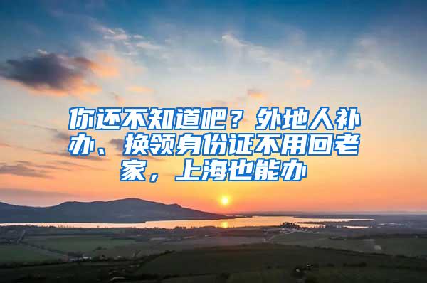 你还不知道吧？外地人补办、换领身份证不用回老家，上海也能办