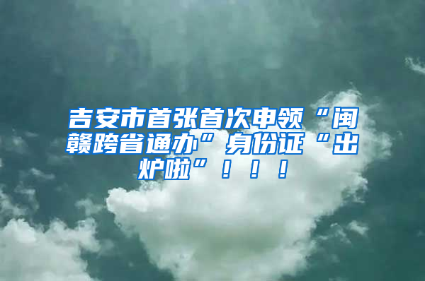 吉安市首张首次申领“闽赣跨省通办”身份证“出炉啦”！！！