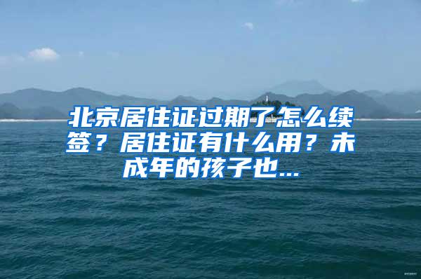 北京居住证过期了怎么续签？居住证有什么用？未成年的孩子也...