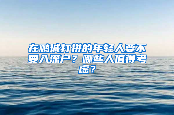 在鹏城打拼的年轻人要不要入深户？哪些人值得考虑？