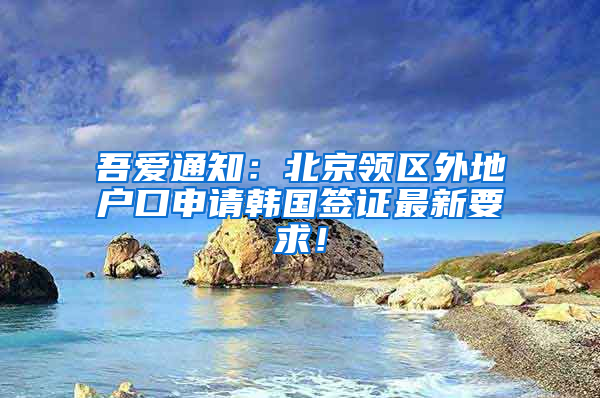 吾爱通知：北京领区外地户口申请韩国签证最新要求！