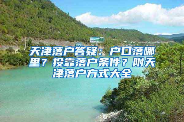 天津落户答疑：户口落哪里？投靠落户条件？附天津落户方式大全