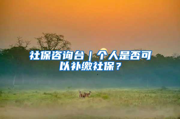 社保咨询台｜个人是否可以补缴社保？