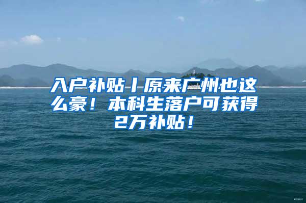 入户补贴丨原来广州也这么豪！本科生落户可获得2万补贴！