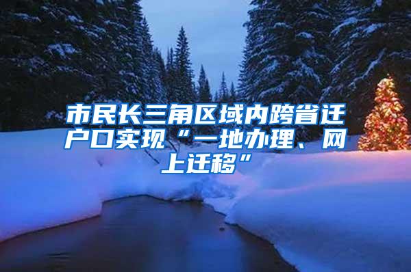 市民长三角区域内跨省迁户口实现“一地办理、网上迁移”