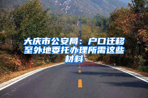 大庆市公安局：户口迁移至外地委托办理所需这些材料