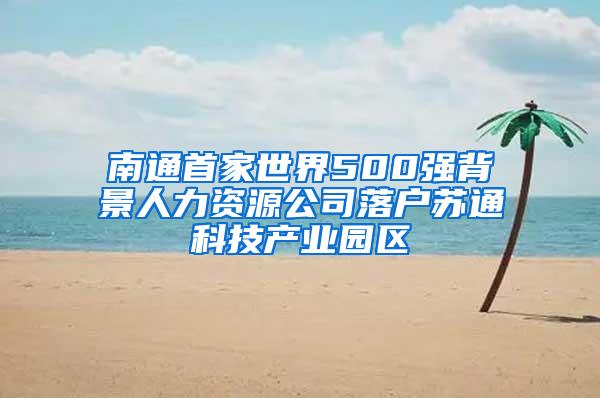 南通首家世界500强背景人力资源公司落户苏通科技产业园区