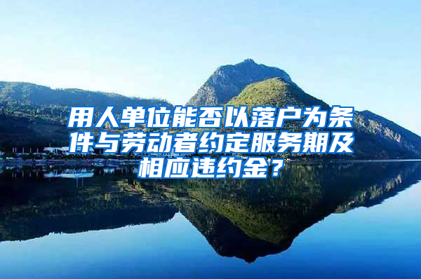 用人单位能否以落户为条件与劳动者约定服务期及相应违约金？