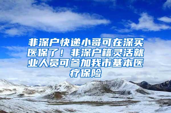 非深户快递小哥可在深买医保了！非深户籍灵活就业人员可参加我市基本医疗保险