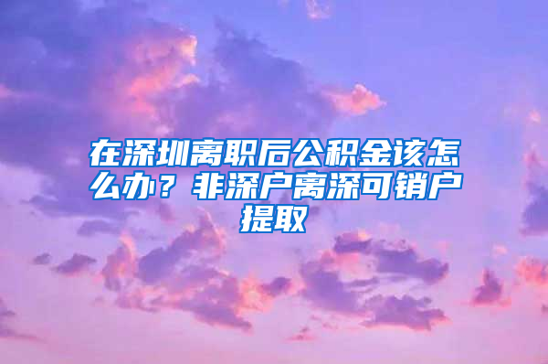 在深圳离职后公积金该怎么办？非深户离深可销户提取