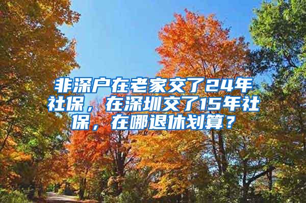 非深户在老家交了24年社保，在深圳交了15年社保，在哪退休划算？