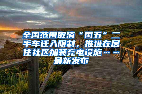 全国范围取消“国五”二手车迁入限制，推进在居住社区加装充电设施……最新发布