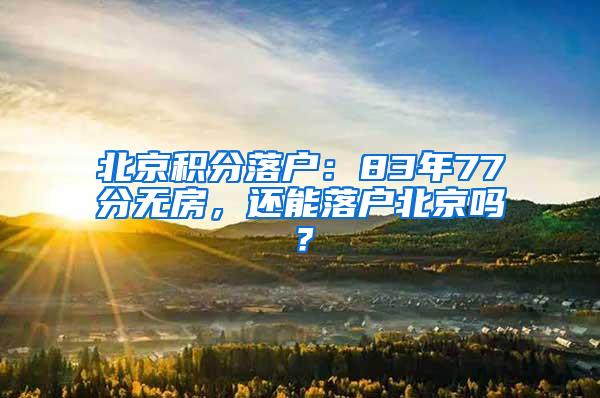 北京积分落户：83年77分无房，还能落户北京吗？