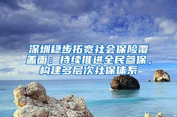 深圳稳步拓宽社会保险覆盖面：持续推进全民参保，构建多层次社保体系