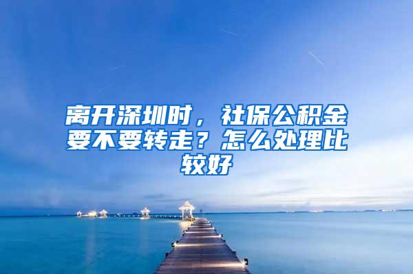 离开深圳时，社保公积金要不要转走？怎么处理比较好