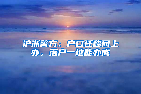 沪浙警方：户口迁移网上办，落户一地能办成