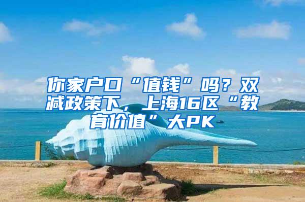 你家户口“值钱”吗？双减政策下，上海16区“教育价值”大PK