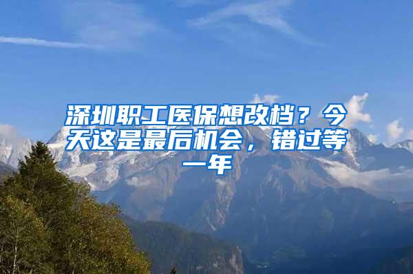 深圳职工医保想改档？今天这是最后机会，错过等一年