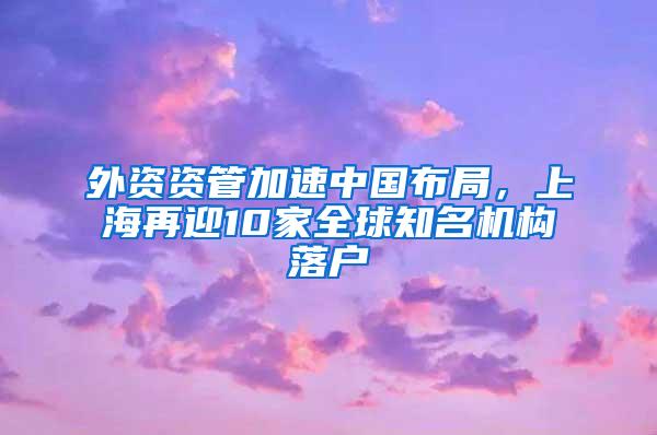 外资资管加速中国布局，上海再迎10家全球知名机构落户