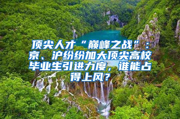 顶尖人才“巅峰之战”：京、沪纷纷加大顶尖高校毕业生引进力度，谁能占得上风？