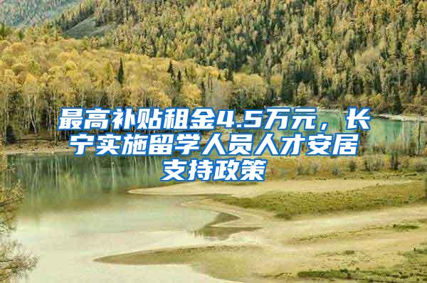 最高补贴租金4.5万元，长宁实施留学人员人才安居支持政策