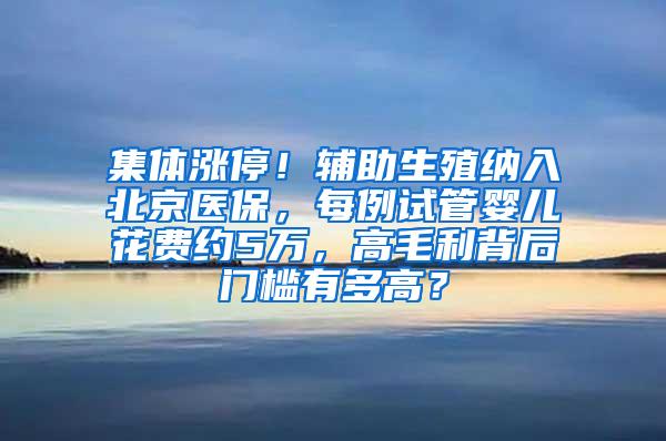 集体涨停！辅助生殖纳入北京医保，每例试管婴儿花费约5万，高毛利背后门槛有多高？