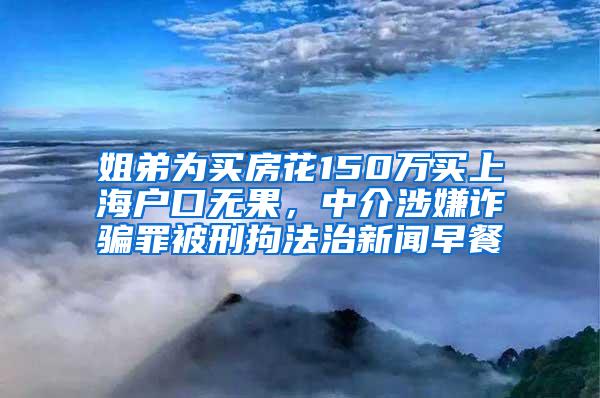 姐弟为买房花150万买上海户口无果，中介涉嫌诈骗罪被刑拘法治新闻早餐