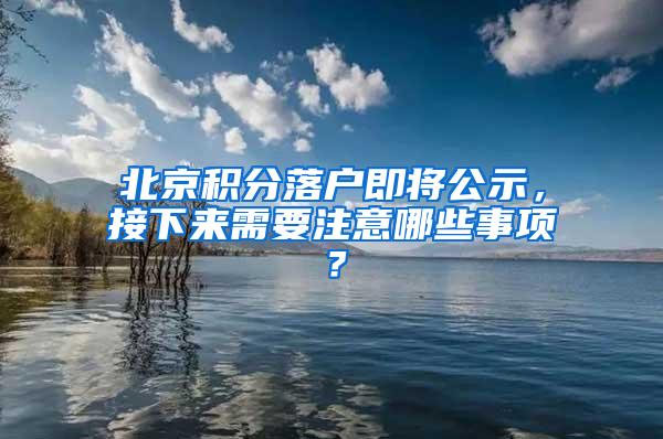 北京积分落户即将公示，接下来需要注意哪些事项？