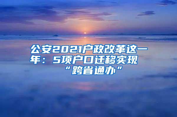 公安2021户政改革这一年：5项户口迁移实现“跨省通办”