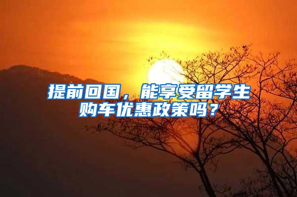 提前回国，能享受留学生购车优惠政策吗？