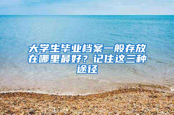 大学生毕业档案一般存放在哪里最好？记住这三种途径