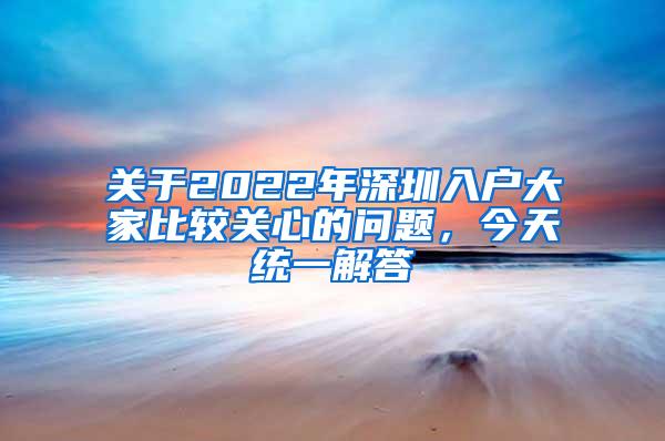 关于2022年深圳入户大家比较关心的问题，今天统一解答