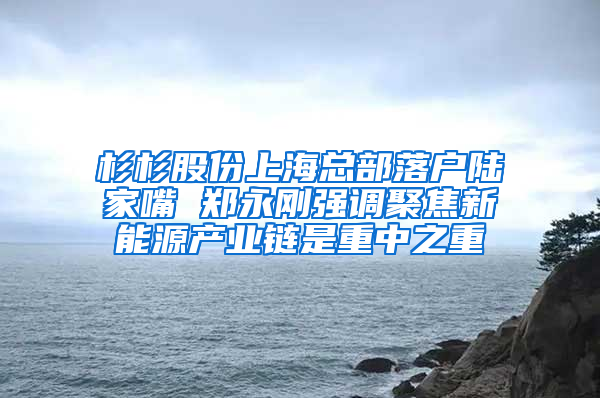 杉杉股份上海总部落户陆家嘴 郑永刚强调聚焦新能源产业链是重中之重