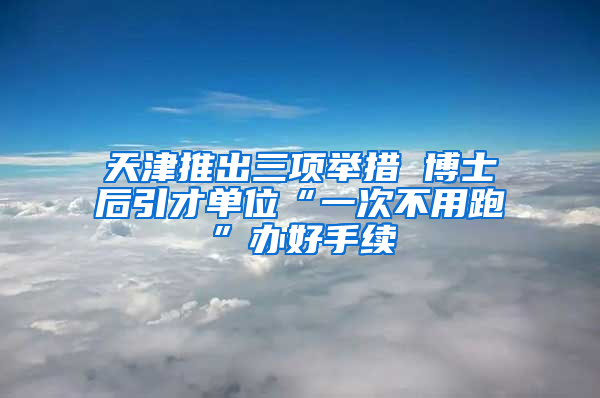 天津推出三项举措 博士后引才单位“一次不用跑”办好手续