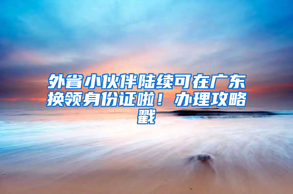 外省小伙伴陆续可在广东换领身份证啦！办理攻略戳