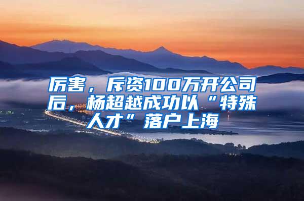 厉害，斥资100万开公司后，杨超越成功以“特殊人才”落户上海