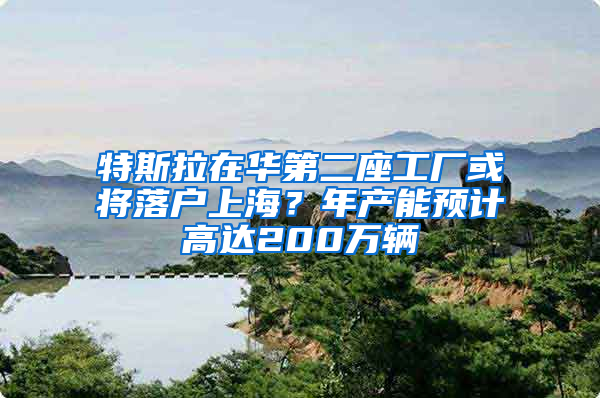 特斯拉在华第二座工厂或将落户上海？年产能预计高达200万辆